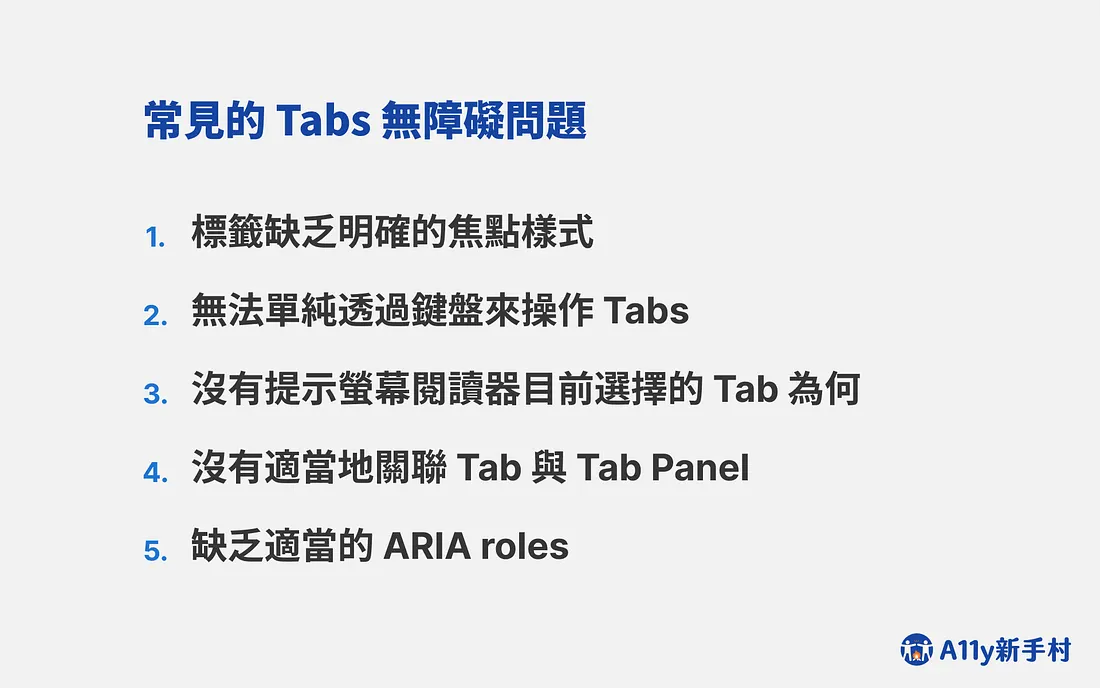 常見的 Tabs 無障礙問題，共五點：標籤缺乏明確的焦點樣式、無法單純透過鍵盤來操作 Tabs、沒有提示螢幕閱讀器目前選擇的 Tab 為何、沒有適當地關聯 Tab 與 Tab Panel、缺乏適當的 ARIA roles。